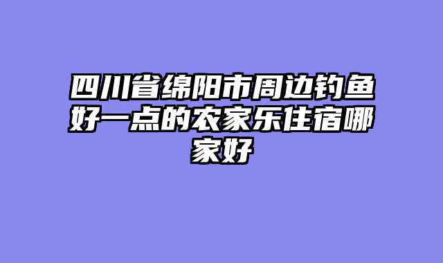 四川省绵阳市周边钓鱼好一点的农家乐住宿哪家好