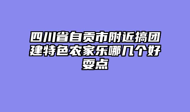 四川省自贡市附近搞团建特色农家乐哪几个好耍点