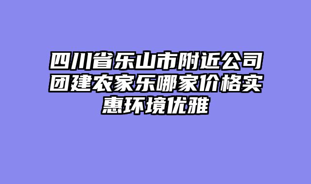 四川省乐山市附近公司团建农家乐哪家价格实惠环境优雅