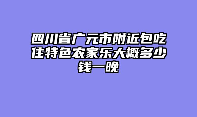 四川省广元市附近包吃住特色农家乐大概多少钱一晚