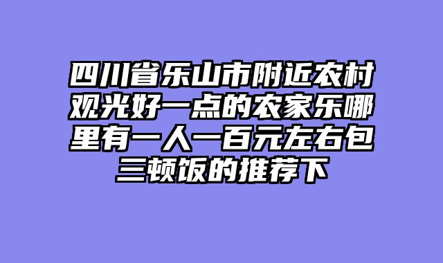 四川省乐山市附近农村观光好一点的农家乐哪里有一人一百元左右包三顿饭的推荐下