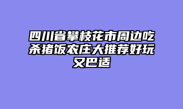 四川省攀枝花市周边吃杀猪饭农庄大推荐好玩又巴适