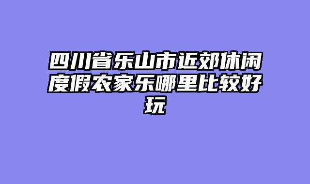 四川省乐山市近郊休闲度假农家乐哪里比较好玩