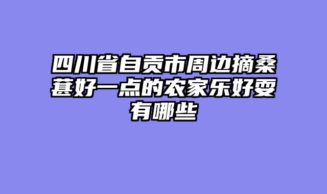 四川省自贡市周边摘桑葚好一点的农家乐好耍有哪些