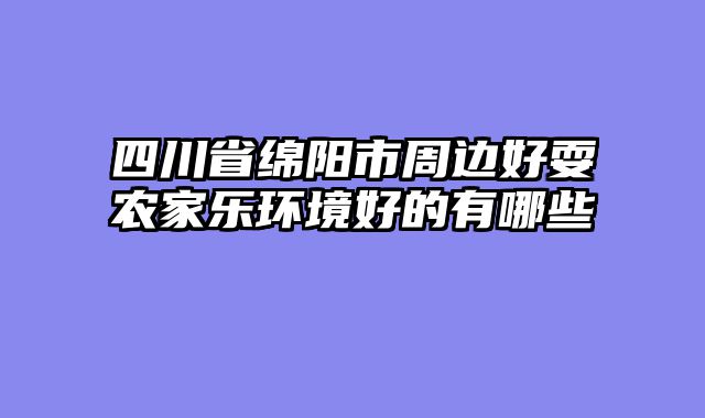 四川省绵阳市周边好耍农家乐环境好的有哪些
