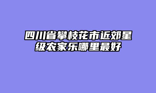 四川省攀枝花市近郊星级农家乐哪里最好