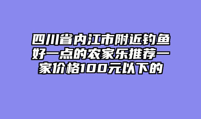 四川省内江市附近钓鱼好一点的农家乐推荐一家价格100元以下的