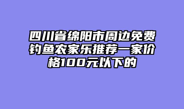四川省绵阳市周边免费钓鱼农家乐推荐一家价格100元以下的