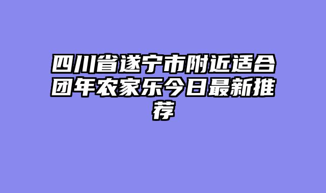 四川省遂宁市附近适合团年农家乐今日最新推荐