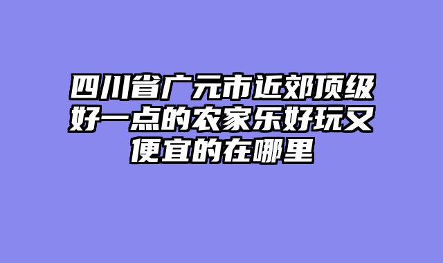 四川省广元市近郊顶级好一点的农家乐好玩又便宜的在哪里