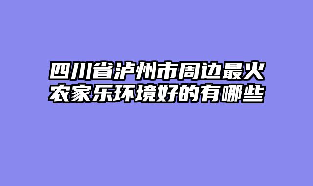 四川省泸州市周边最火农家乐环境好的有哪些