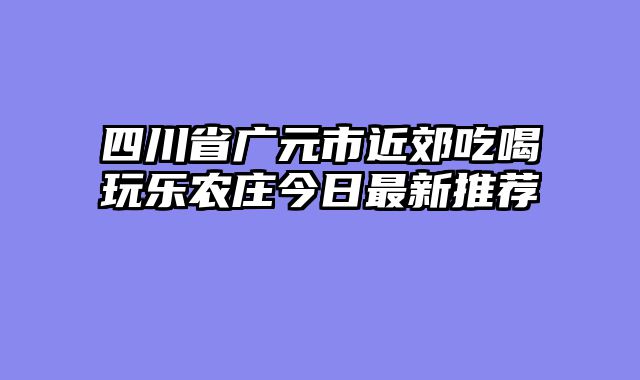 四川省广元市近郊吃喝玩乐农庄今日最新推荐