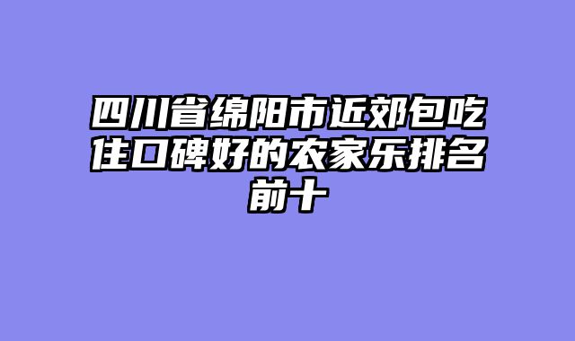 四川省绵阳市近郊包吃住口碑好的农家乐排名前十