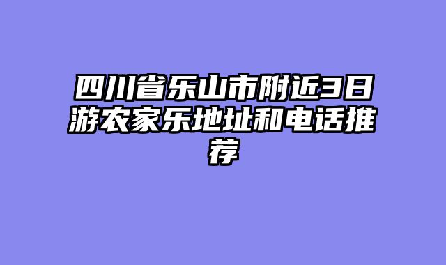 四川省乐山市附近3日游农家乐地址和电话推荐