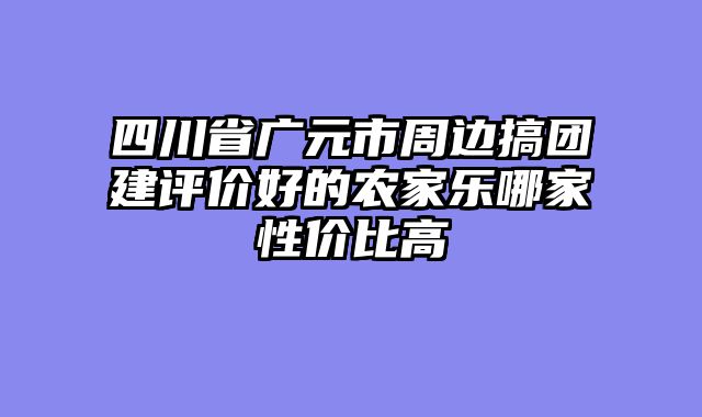 四川省广元市周边搞团建评价好的农家乐哪家性价比高