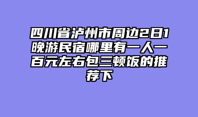 四川省泸州市周边2日1晚游民宿哪里有一人一百元左右包三顿饭的推荐下