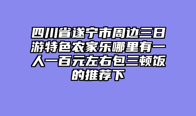 四川省遂宁市周边三日游特色农家乐哪里有一人一百元左右包三顿饭的推荐下
