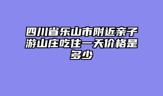 四川省乐山市附近亲子游山庄吃住一天价格是多少
