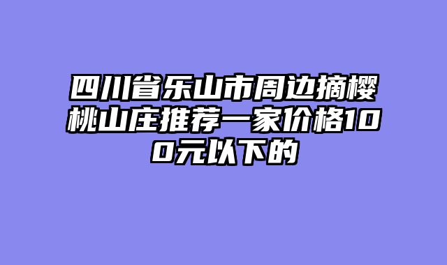 四川省乐山市周边摘樱桃山庄推荐一家价格100元以下的
