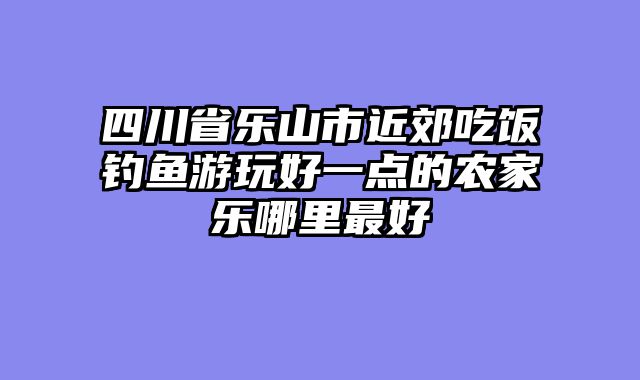 四川省乐山市近郊吃饭钓鱼游玩好一点的农家乐哪里最好