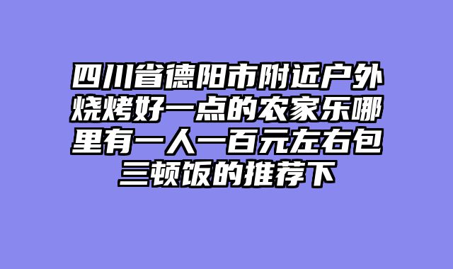 四川省德阳市附近户外烧烤好一点的农家乐哪里有一人一百元左右包三顿饭的推荐下