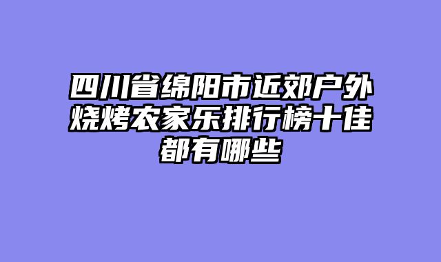 四川省绵阳市近郊户外烧烤农家乐排行榜十佳都有哪些