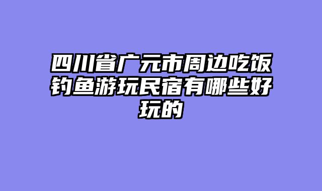 四川省广元市周边吃饭钓鱼游玩民宿有哪些好玩的