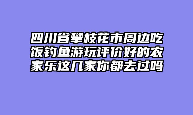 四川省攀枝花市周边吃饭钓鱼游玩评价好的农家乐这几家你都去过吗