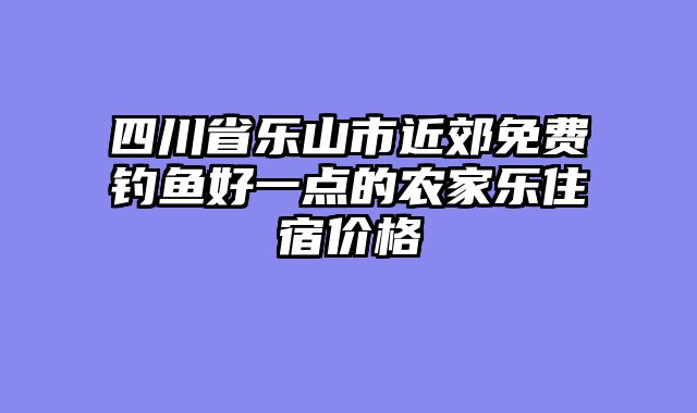 四川省乐山市近郊免费钓鱼好一点的农家乐住宿价格