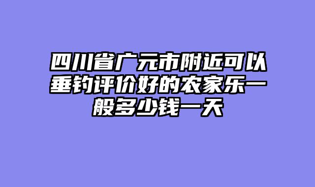四川省广元市附近可以垂钓评价好的农家乐一般多少钱一天