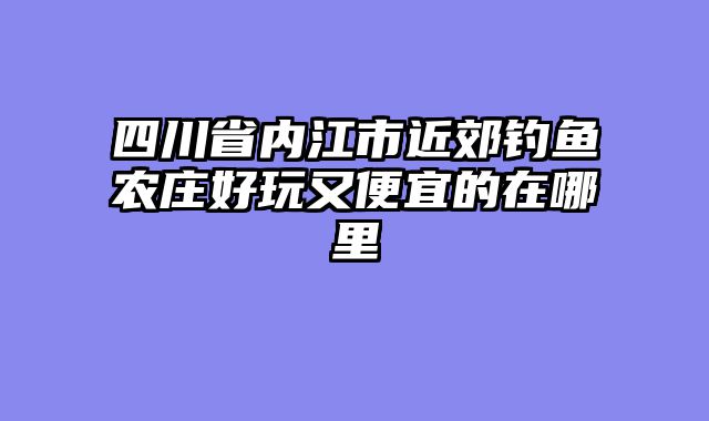 四川省内江市近郊钓鱼农庄好玩又便宜的在哪里