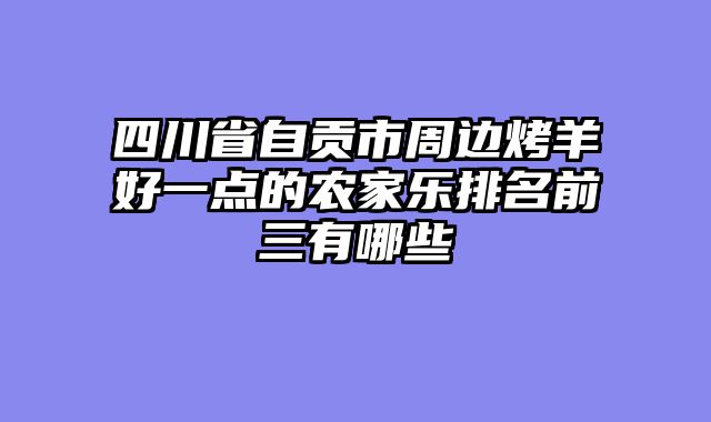 四川省自贡市周边烤羊好一点的农家乐排名前三有哪些