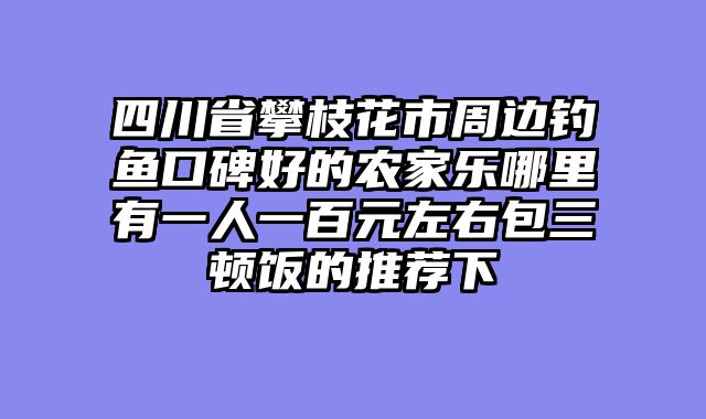 四川省攀枝花市周边钓鱼口碑好的农家乐哪里有一人一百元左右包三顿饭的推荐下