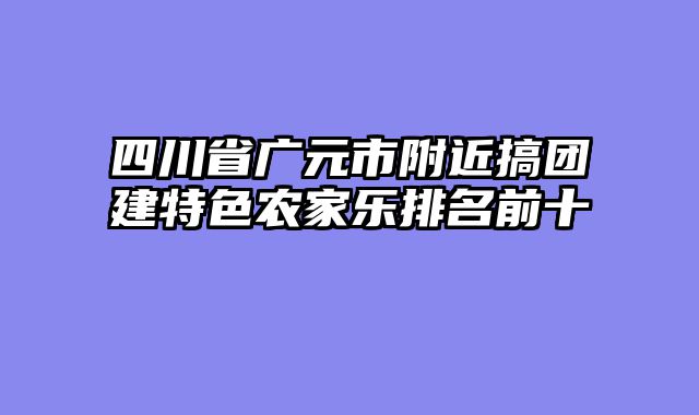 四川省广元市附近搞团建特色农家乐排名前十
