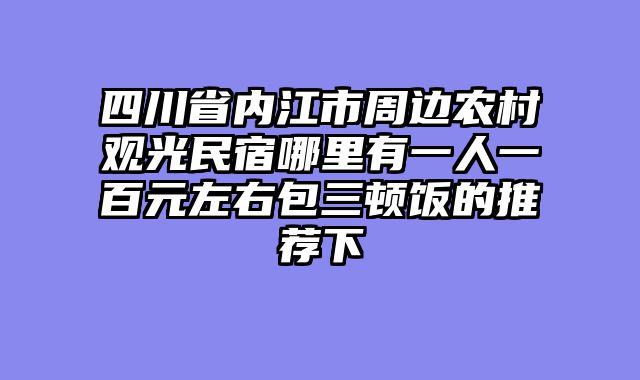 四川省内江市周边农村观光民宿哪里有一人一百元左右包三顿饭的推荐下