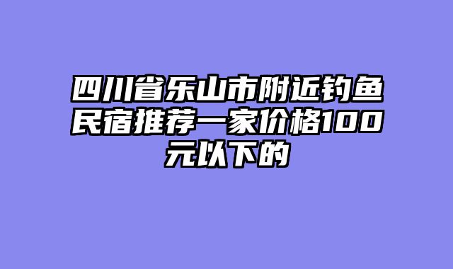 四川省乐山市附近钓鱼民宿推荐一家价格100元以下的