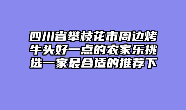 四川省攀枝花市周边烤牛头好一点的农家乐挑选一家最合适的推荐下