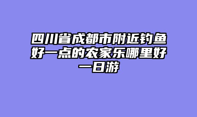 四川省成都市附近钓鱼好一点的农家乐哪里好一日游