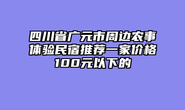 四川省广元市周边农事体验民宿推荐一家价格100元以下的