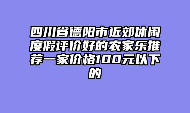 四川省德阳市近郊休闲度假评价好的农家乐推荐一家价格100元以下的