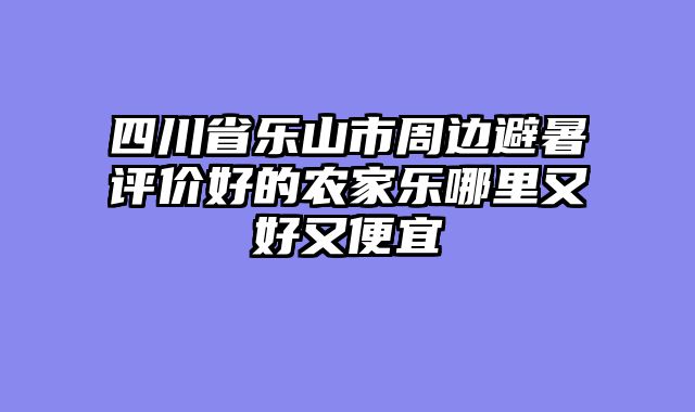四川省乐山市周边避暑评价好的农家乐哪里又好又便宜