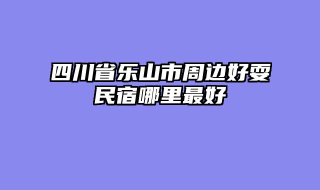 四川省乐山市周边好耍民宿哪里最好