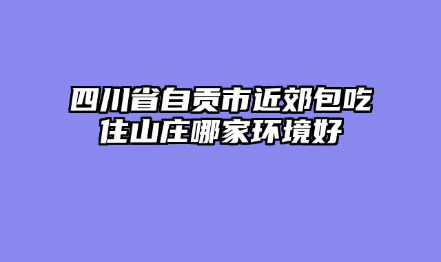 四川省自贡市近郊包吃住山庄哪家环境好
