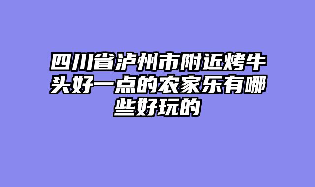 四川省泸州市附近烤牛头好一点的农家乐有哪些好玩的