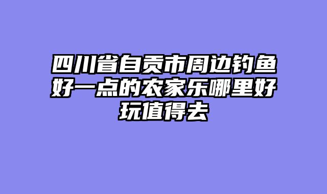 四川省自贡市周边钓鱼好一点的农家乐哪里好玩值得去