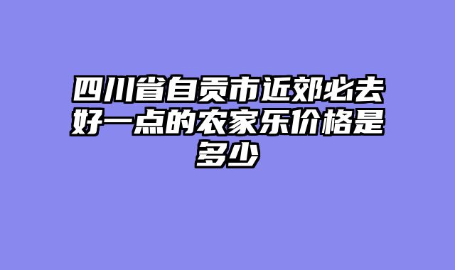 四川省自贡市近郊必去好一点的农家乐价格是多少