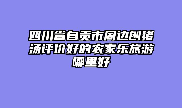 四川省自贡市周边刨猪汤评价好的农家乐旅游哪里好