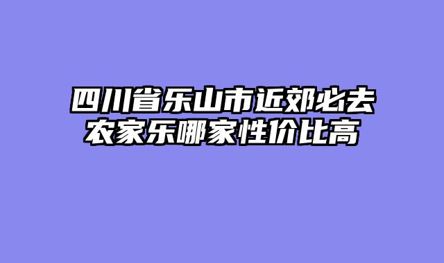 四川省乐山市近郊必去农家乐哪家性价比高