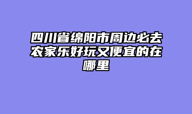 四川省绵阳市周边必去农家乐好玩又便宜的在哪里