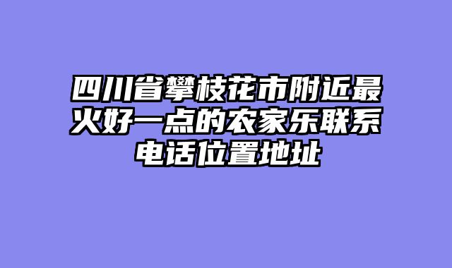 四川省攀枝花市附近最火好一点的农家乐联系电话位置地址
